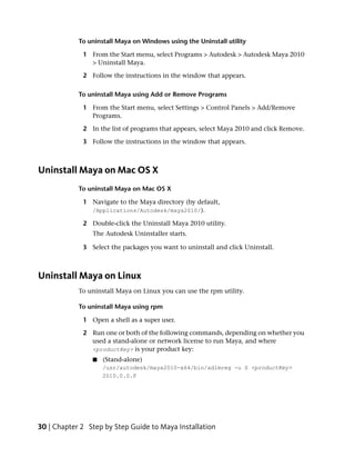 To uninstall Maya on Windows using the Uninstall utility

             1 From the Start menu, select Programs > Autodesk > Autodesk Maya 2010
               > Uninstall Maya.

             2 Follow the instructions in the window that appears.

            To uninstall Maya using Add or Remove Programs

             1 From the Start menu, select Settings > Control Panels > Add/Remove
               Programs.

             2 In the list of programs that appears, select Maya 2010 and click Remove.

             3 Follow the instructions in the window that appears.



Uninstall Maya on Mac OS X
            To uninstall Maya on Mac OS X

             1 Navigate to the Maya directory (by default,
               /Applications/Autodesk/maya2010/).

             2 Double-click the Uninstall Maya 2010 utility.
                The Autodesk Uninstaller starts.

             3 Select the packages you want to uninstall and click Uninstall.



Uninstall Maya on Linux
            To uninstall Maya on Linux you can use the rpm utility.

            To uninstall Maya using rpm

             1 Open a shell as a super user.

             2 Run one or both of the following commands, depending on whether you
               used a stand-alone or network license to run Maya, and where
               <productKey> is your product key:
                ■   (Stand-alone)
                    /usr/autodesk/maya2010-x64/bin/adlmreg -u S <productKey>
                    2010.0.0.F




30 | Chapter 2 Step by Step Guide to Maya Installation
 