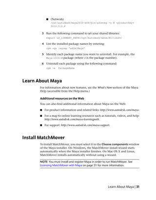 ■   (Network)
                  /usr/autodesk/maya2010-x64/bin/adlmreg -u N <productKey>
                  2010.0.0.F

           3 Run the following command to set your shared libraries:
              export LD_LIBRARY_PATH=/opt/Autodesk/Adlm/R1/lib64/

           4 List the installed package names by entering:
              rpm -qa |egrep 'adlm|Maya'

           5 Identify each package name you want to uninstall. For example, the
             Maya-2010-# package (where # is the package number).

           6 Uninstall each package using the following command:
              rpm -e   PackageName




Learn About Maya
       For information about new features, see the What's New section of the Maya
       Help (accessible from the Help menu.)

       Additional resources on the Web
       You can also find additional information about Maya on the Web:

       ■    For product information and related links: http://www.autodesk.com/maya.

       ■    For a map to online learning resources such as tutorials, videos, and help:
            http://www.autodesk.com/maya-learningpath.

       ■    For support: http://www.autodesk.com/maya-support.



Install MatchMover
       To install MatchMover, you must select it in the Choose components window
       of the Maya installer. On Windows, the MatchMover install wizard starts
       automatically when the Maya installer finishes. On Mac OS X and Linux,
       MatchMover installs automatically without using a wizard.

       NOTE You must install and register Maya in order to run MatchMover. See
       Licensing MatchMover with Maya on page 51 for more information.




                                                              Learn About Maya | 31
 