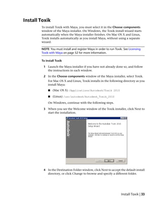 Install Toxik
        To install Toxik with Maya, you must select it in the Choose components
        window of the Maya installer. On Windows, the Toxik install wizard starts
        automatically when the Maya installer finishes. On Mac OS X and Linux,
        Toxik installs automatically as you install Maya, without using a separate
        wizard.

        NOTE You must install and register Maya in order to run Toxik. See Licensing
        Toxik with Maya on page 52 for more information.

        To install Toxik

         1 Launch the Maya installer if you have not already done so, and follow
           the instructions in each window.

         2 In the Choose components window of the Maya installer, select Toxik.
             For Mac OS X and Linux, Toxik installs in the following directory as you
             install Maya:
             ■   (Mac OS X) /Applications/Autodesk/Toxik 2010

             ■   (Linux) /usr/autodesk/Autodesk_Toxik_2010

             On Windows, continue with the following steps.

         3 When you see the Welcome window of the Toxik installer, click Next to
           start the installation.




         4 In the Destination Folder window, click Next to accept the default install
           directory, or click Change to browse and specify a different folder.




                                                                     Install Toxik | 33
 
