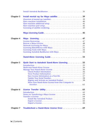 Install Autodesk Backburner . . . . . . . . . . . . . . . . . . . . . . . 35

Chapter 3       Install mental ray for Maya satellite . . . . . . . . . . . . . . . 39
                Overview of mental ray (satellite) .   .   .   .   .   .   .   .   .   .   .   .   .   .   .   .   .   .   .   .   . 39
                Slave machine installation . . . .     .   .   .   .   .   .   .   .   .   .   .   .   .   .   .   .   .   .   .   . 40
                Slave machine additional setup . .     .   .   .   .   .   .   .   .   .   .   .   .   .   .   .   .   .   .   .   . 41
                Slave machine port setup . . . . .     .   .   .   .   .   .   .   .   .   .   .   .   .   .   .   .   .   .   .   . 42
                Licensing of satellite rendering . .   .   .   .   .   .   .   .   .   .   .   .   .   .   .   .   .   .   .   .   . 43

                Maya Licensing Guide . . . . . . . . . . . . . . . . . . . . . . . 45

Chapter 4       Maya Licensing . . . . . . . . . . . . . . . . . . . . . . . . . . 47
                License Borrowing . . . . . . . . . . . . .                .   .   .   .   .   .   .   .   .   .   .   .   .   .   . 47
                Borrow a Maya License . . . . . . . . . . .                .   .   .   .   .   .   .   .   .   .   .   .   .   .   . 48
                Network Licensing for Maya . . . . . . . .                 .   .   .   .   .   .   .   .   .   .   .   .   .   .   . 51
                Licensing MatchMover with Maya . . . . .                   .   .   .   .   .   .   .   .   .   .   .   .   .   .   . 51
                Licensing Toxik with Maya . . . . . . . . .                .   .   .   .   .   .   .   .   .   .   .   .   .   .   . 52
                Licensing Autodesk Backburner with Maya .                  .   .   .   .   .   .   .   .   .   .   .   .   .   .   . 52

                Stand-Alone Licensing Guide . . . . . . . . . . . . . . . . . . . 53

Chapter 5       Quick Start to Autodesk Stand-Alone Licensing . . . . . . . . . 55
                Introduction . . . . . . . . . . . . . . . . . . . . . . . . . . .                                 .   .   .   .   . 55
                Multi-seat Stand-Alone License . . . . . . . . . . . . . . . . .                                   .   .   .   .   . 56
                Manage Your Stand-Alone License . . . . . . . . . . . . . . .                                      .   .   .   .   . 56
                     Check Product Information . . . . . . . . . . . . . . . .                                     .   .   .   .   . 56
                     View Product Information . . . . . . . . . . . . . . . .                                      .   .   .   .   . 57
                     Save License Information as a Text file . . . . . . . . . .                                   .   .   .   .   . 57
                     Update Your Serial Number . . . . . . . . . . . . . . . .                                     .   .   .   .   . 58
                     Register and Activate an Autodesk Product . . . . . . . .                                     .   .   .   .   . 58
                     Move Your Stand-Alone License from One Computer to
                       Another . . . . . . . . . . . . . . . . . . . . . . . . .                                   . . . . . 62

Chapter 6       License Transfer Utility . . . . . . . . . . . . . . . . . . . . . . 63
                Introduction . . . . . . . . . . . . . . .         .   .   .   .   .   .   .   .   .   .   .   .   .   .   .   .   . 63
                Notes on Transferring a Maya License .             .   .   .   .   .   .   .   .   .   .   .   .   .   .   .   .   . 64
                Transfer a License . . . . . . . . . . . .         .   .   .   .   .   .   .   .   .   .   .   .   .   .   .   .   . 64
                     Install the Autodesk Product . . .            .   .   .   .   .   .   .   .   .   .   .   .   .   .   .   .   . 64
                     Export a License . . . . . . . . . .          .   .   .   .   .   .   .   .   .   .   .   .   .   .   .   .   . 65
                     Import a License . . . . . . . . . .          .   .   .   .   .   .   .   .   .   .   .   .   .   .   .   .   . 66

Chapter 7       Troubleshoot a Stand-Alone License Error . . . . . . . . . . . . 69




iv | Contents
 