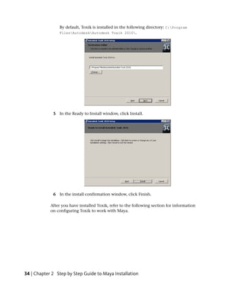 By default, Toxik is installed in the following directory: C:Program
                FilesAutodeskAutodesk Toxik 2010.




             5 In the Ready to Install window, click Install.




             6 In the install confirmation window, click Finish.

            After you have installed Toxik, refer to the following section for information
            on configuring Toxik to work with Maya.




34 | Chapter 2 Step by Step Guide to Maya Installation
 