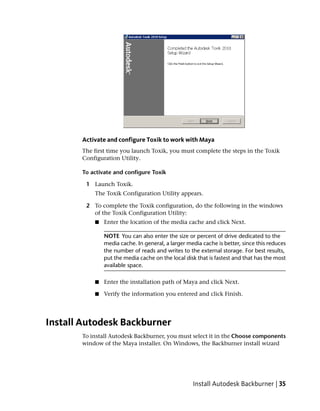 Activate and configure Toxik to work with Maya
       The first time you launch Toxik, you must complete the steps in the Toxik
       Configuration Utility.

       To activate and configure Toxik

        1 Launch Toxik.
           The Toxik Configuration Utility appears.

        2 To complete the Toxik configuration, do the following in the windows
          of the Toxik Configuration Utility:
           ■   Enter the location of the media cache and click Next.

               NOTE You can also enter the size or percent of drive dedicated to the
               media cache. In general, a larger media cache is better, since this reduces
               the number of reads and writes to the external storage. For best results,
               put the media cache on the local disk that is fastest and that has the most
               available space.

           ■   Enter the installation path of Maya and click Next.

           ■   Verify the information you entered and click Finish.




Install Autodesk Backburner
       To install Autodesk Backburner, you must select it in the Choose components
       window of the Maya installer. On Windows, the Backburner install wizard




                                                   Install Autodesk Backburner | 35
 