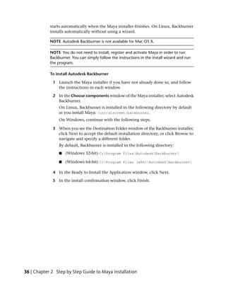 starts automatically when the Maya installer finishes. On Linux, Backburner
            installs automatically without using a wizard.

            NOTE Autodesk Backburner is not available for Mac OS X.

            NOTE You do not need to install, register and activate Maya in order to run
            Backburner. You can simply follow the instructions in the install wizard and run
            the program.

            To install Autodesk Backburner

             1 Launch the Maya installer if you have not already done so, and follow
               the instructions in each window.

             2 In the Choose components window of the Maya installer, select Autodesk
               Backburner.
                 On Linux, Backburner is installed in the following directory by default
                 as you install Maya: /usr/discreet/backburner.
                 On Windows, continue with the following steps.

             3 When you see the Destination Folder window of the Backburner installer,
               click Next to accept the default installation directory, or click Browse to
               navigate and specify a different folder.
                 By default, Backburner is installed in the following directory:
                 ■   (Windows 32-bit) C:Program FilesAutodeskBackburner

                 ■   (Windows 64-bit) C:Program Files (x86)AutodeskBackburner

             4 In the Ready to Install the Application window, click Next.

             5 In the install confirmation window, click Finish.




36 | Chapter 2 Step by Step Guide to Maya Installation
 