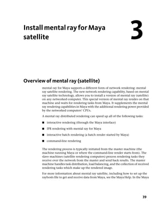 Install mental ray for Maya
satellite                                                                   3
Overview of mental ray (satellite)
        mental ray for Maya supports a different form of network rendering: mental
        ray satellite rendering. The new network rendering capability, based on mental
        ray satellite technology, allows you to install a version of mental ray (satellite)
        on any networked computer. This special version of mental ray resides on that
        machine and waits for rendering tasks from Maya. It supplements the mental
        ray rendering capabilities in Maya with the additional rendering power provided
        by the networked computers’ CPUs.
        A mental ray distributed rendering can speed up all of the following tasks:

        ■   interactive rendering (through the Maya interface)

        ■   IPR rendering with mental ray for Maya

        ■   interactive batch rendering (a batch render started by Maya)

        ■   command-line rendering

        The rendering process is typically initiated from the master machine (the
        machine running Maya or where the command-line render starts from). The
        slave machines (satellite rendering computers) process rendering tasks they
        receive over the network from the master and send back results. The master
        machine handles task distribution, load balancing, and the collection of received
        rendering tasks which make up the rendered image.
        For more information about mental ray satellite, including how to set up the
        rayhosts file to get and receive data from Maya, see the Maya Help. In the Maya




                                                                                      39
 