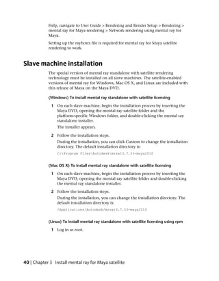 Help, navigate to User Guide > Rendering and Render Setup > Rendering >
            mental ray for Maya rendering > Network rendering using mental ray for
            Maya.
            Setting up the rayhosts file is required for mental ray for Maya satellite
            rendering to work.



Slave machine installation
            The special version of mental ray standalone with satellite rendering
            technology must be installed on all slave machines. The satellite-enabled
            versions of mental ray for Windows, Mac OS X, and Linux are included with
            this release of Maya on the Maya DVD.

            (Windows) To install mental ray standalone with satellite licensing

              1 On each slave machine, begin the installation process by inserting the
                Maya DVD, opening the mental ray satellite folder and the
                platform-specific Windows folder, and double-clicking the mental ray
                standalone installer.
                 The installer appears.

              2 Follow the installation steps.
                 During the installation, you can click Custom to change the installation
                 directory. The default installation directory is:
                 C:Program FilesAutodeskmrsat3.7.53-maya2010


            (Mac OS X) To install mental ray standalone with satellite licensing

              1 On each slave machine, begin the installation process by inserting the
                Maya DVD, opening the mental ray satellite folder and double-clicking
                the mental ray standalone installer.

              2 Follow the installation steps.
                 During the installation, you can change the installation directory. The
                 default installation directory is:
                 /Applications/Autodesk/mrsat3.7.53-maya2010


            (Linux) To install mental ray standalone with satellite licensing using rpm

              1 Log in as root.




40 | Chapter 3 Install mental ray for Maya satellite
 