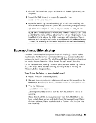 2 On each slave machine, begin the installation process by inserting the
           Maya DVD.

         3 Mount the DVD drive, if necessary. For example, type:
            mount -r /dev/dvd /mnt/dvd

         4 Open the mental ray satellite directory, go to the Linux directory, and
           enter the following command (where # is the specific package number):
            rpm -ivh mentalraySatellite3.7.53_maya2010-3.7-#.x86_64.rpm

            NOTE 64-bit Windows releases of mental ray for Maya satellite use the same
            port and service name as the 32-bit version. You will run into problems if you
            install both the 32-bit and the 64-bit versions on a 64-bit system. There is
            only one service entry/xinetd config, so installing a 64-bit package after the
            32-bit (or the other way around) leaves only the last installed version working.




Slave machine additional setup
        Once this version of mental ray is installed and running, a service on the
        machine (the Ray Sat server) waits for rendering tasks from mental ray for
        Maya on the master machine. The satellite-enabled version of mental ray does
        not require its own licensing; it is activated through Maya’s licensing.
        On the slave machine, the Ray Sat server (service name: mental ray Satellite
        3.7.53 for Maya 2010) must be running. To verify that it is running on
        Windows, follow this procedure.

        To verify that Ray Sat server is running (Windows)

         1 Open a Windows command prompt.

         2 Navigate to the bin directory of the mental ray satellite standalone. By
           default this is C:Program FilesAutodeskmrsat3.7.53-maya2010bin.

         3 Type the following:
            raysat2010server /query
            A message should be returned that the RaySat2010 Server service is
            running.
            If you do not get this message, make sure that RaySat2010 Server has
            been installed as a service, and start it from the Services Control Panel
            (Settings > Control Panel > Administrative Options > Services) or type
            the following:




                                                 Slave machine additional setup | 41
 