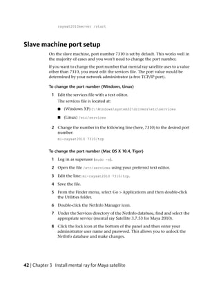 raysat2010server /start




Slave machine port setup
            On the slave machine, port number 7310 is set by default. This works well in
            the majority of cases and you won’t need to change the port number.
            If you want to change the port number that mental ray satellite uses to a value
            other than 7310, you must edit the services file. The port value would be
            determined by your network administrator (a free TCP/IP port).

            To change the port number (Windows, Linux)

              1 Edit the services file with a text editor.
                 The services file is located at:
                 ■   (Windows XP) C:Windowssystem32driversetcservices

                 ■   (Linux) /etc/services

              2 Change the number in the following line (here, 7310) to the desired port
                number:
                 mi-raysat2010 7310/tcp


            To change the port number (Mac OS X 10.4, Tiger)

              1 Log in as superuser (sudo -s).

              2 Open the file /etc/services using your preferred text editor.

              3 Edit the line: mi-raysat2010 7310/tcp.

              4 Save the file.

              5 From the Finder menu, select Go > Applications and then double-click
                the Utilities folder.

              6 Double-click the NetInfo Manager icon.

              7 Under the Services directory of the NetInfo database, find and select the
                appropriate service (mental ray Satellite 3.7.53 for Maya 2010).

              8 Click the lock icon at the bottom of the panel and then enter your
                administrator user name and password. This allows you to unlock the
                NetInfo database and make changes.




42 | Chapter 3 Install mental ray for Maya satellite
 
