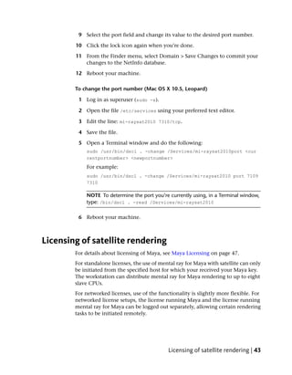 9 Select the port field and change its value to the desired port number.

        10 Click the lock icon again when you’re done.

        11 From the Finder menu, select Domain > Save Changes to commit your
           changes to the NetInfo database.

        12 Reboot your machine.

        To change the port number (Mac OS X 10.5, Leopard)

         1 Log in as superuser (sudo -s).

         2 Open the file /etc/services using your preferred text editor.

         3 Edit the line: mi-raysat2010 7310/tcp.

         4 Save the file.

         5 Open a Terminal window and do the following:
            sudo /usr/bin/dscl . -change /Services/mi-raysat2010port <cur
            rentportnumber> <newportnumber>
            For example:
            sudo /usr/bin/dscl . -change /Services/mi-raysat2010 port 7109
            7310

            NOTE To determine the port you’re currently using, in a Terminal window,
            type: /bin/dscl . -read /Services/mi-raysat2010

         6 Reboot your machine.



Licensing of satellite rendering
        For details about licensing of Maya, see Maya Licensing on page 47.
        For standalone licenses, the use of mental ray for Maya with satellite can only
        be initiated from the specified host for which your received your Maya key.
        The workstation can distribute mental ray for Maya rendering to up to eight
        slave CPUs.
        For networked licenses, use of the functionality is slightly more flexible. For
        networked license setups, the license running Maya and the license running
        mental ray for Maya can be logged out separately, allowing certain rendering
        tasks to be initiated remotely.




                                               Licensing of satellite rendering | 43
 