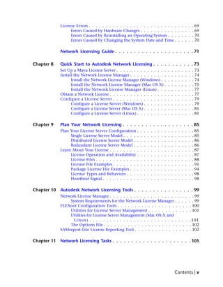 License Errors . . . . . . . . . . . . . . . . . . . . . . . . . .                         .    .    .    .   . 69
                  Errors Caused by Hardware Changes . . . . . . . . . . .                               .    .    .    .   . 69
                  Errors Caused by Reinstalling an Operating System . . .                               .    .    .    .   . 70
                  Errors Caused by Changing the System Date and Time .                                  .    .    .    .   . 70

             Network Licensing Guide . . . . . . . . . . . . . . . . . . . . . 71

Chapter 8    Quick Start to Autodesk Network Licensing . . . . . . . . . . . 73
             Set Up a Maya License Server . . . . . . . . . . . . . . .                     .   .   .   .    .    .    .   . 73
             Install the Network License Manager . . . . . . . . . . .                      .   .   .   .    .    .    .   . 74
                   Install the Network License Manager (Windows) . .                        .   .   .   .    .    .    .   . 74
                   Install the Network License Manager (Mac OS X) .                         .   .   .   .    .    .    .   . 75
                   Install the Network License Manager (Linux) . . .                        .   .   .   .    .    .    .   . 77
             Obtain a Network License . . . . . . . . . . . . . . . . .                     .   .   .   .    .    .    .   . 77
             Configure a License Server . . . . . . . . . . . . . . . .                     .   .   .   .    .    .    .   . 79
                   Configure a License Server (Windows) . . . . . . .                       .   .   .   .    .    .    .   . 79
                   Configure a License Server (Mac OS X) . . . . . . .                      .   .   .   .    .    .    .   . 81
                   Configure a License Server (Linux) . . . . . . . . .                     .   .   .   .    .    .    .   . 81

Chapter 9    Plan Your Network Licensing . . . . . . . . . . . . . . . . . . . 85
             Plan Your License Server Configuration .       .   .   .   .   .   .   .   .   .   .   .   .    .    .    .   . 85
                  Single License Server Model . . . . .     .   .   .   .   .   .   .   .   .   .   .   .    .    .    .   . 85
                  Distributed License Server Model . .      .   .   .   .   .   .   .   .   .   .   .   .    .    .    .   . 86
                  Redundant License Server Model . .        .   .   .   .   .   .   .   .   .   .   .   .    .    .    .   . 86
             Learn About Your License . . . . . . . . .     .   .   .   .   .   .   .   .   .   .   .   .    .    .    .   . 87
                  License Operation and Availability .      .   .   .   .   .   .   .   .   .   .   .   .    .    .    .   . 87
                  License Files . . . . . . . . . . . . .   .   .   .   .   .   .   .   .   .   .   .   .    .    .    .   . 88
                  License File Examples . . . . . . . .     .   .   .   .   .   .   .   .   .   .   .   .    .    .    .   . 91
                  Package License File Examples . . .       .   .   .   .   .   .   .   .   .   .   .   .    .    .    .   . 94
                  License Types and Behaviors . . . .       .   .   .   .   .   .   .   .   .   .   .   .    .    .    .   . 98
                  Heartbeat Signal . . . . . . . . . . .    .   .   .   .   .   .   .   .   .   .   .   .    .    .    .   . 98

Chapter 10   Autodesk Network Licensing Tools . . . . . . . . . . . . . . . . 99
             Network License Manager . . . . . . . . . . . . . . . . . . . .                            .    .    .    . . 99
                 System Requirements for the Network License Manager .                                  .    .    .    . . 99
             FLEXnet Configuration Tools . . . . . . . . . . . . . . . . . .                             .    .    .    . 100
                 Utilities for License Server Management . . . . . . . . .                               .    .    .    . 101
                 Utilities for License Server Management (Mac OS X and
                   Linux) . . . . . . . . . . . . . . . . . . . . . . . . . .                           . . . . 101
                 The Options File . . . . . . . . . . . . . . . . . . . . . .                            . . . . 102
             SAMreport-Lite License Reporting Tool . . . . . . . . . . . . .                             . . . . 102

Chapter 11   Network Licensing Tasks . . . . . . . . . . . . . . . . . . . . . 105




                                                                                                    Contents | v
 