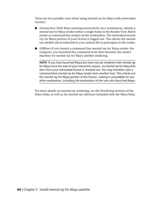 There are two possible cases when using mental ray for Maya with networked
            licenses:

            ■   (Interactive) With Maya running interactively on a workstation, initiate a
                mental ray for Maya render (either a single frame in the Render View, Batch
                render or command line render) on the workstation. The networked mental
                ray for Maya portion of your license is logged out. This allows the mental
                ray satellite slaves indicated in your rayhost file to participate in the render.

            ■   (Offline) If you launch a command line mental ray for Maya render, the
                computer you launched the command from then becomes the master
                machine for mental ray for Maya satellite rendering.

                NOTE If you have launched Maya but have not yet rendered with mental ray
                for Maya since the start of your interactive session, no mental ray for Maya line
                item from your networked license is checked out. You may therefore start a
                command line mental ray for Maya render from another host. This checks out
                the mental ray for Maya portion of the license, making it unavailable for any
                other workstation, including the workstation of the user who launched Maya.


            For more details on mental ray rendering, see the Rendering sections of the
            Maya Help, as well as the mental ray reference included with the Maya Help.




44 | Chapter 3 Install mental ray for Maya satellite
 