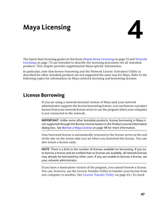 Maya Licensing
                                                                                     4
The Quick Start licensing guides in this book (Stand-Alone Licensing on page 55 and Network
Licensing on page 73) are intended to describe the licensing procedures for all Autodesk
products. This chapter provides supplemental Maya-specific information.
In particular, note that license borrowing and the Network License Activation Utility as
described for other Autodesk products are not supported the same way for Maya. Refer to the
following topics for information on Maya network licensing and borrowing licenses.




License Borrowing
             If you are using a network-licensed version of Maya and your network
             administrator supports the license borrowing feature, you can borrow a product
             license from your network license server to use the program when your computer
             is not connected to the network.

             IMPORTANT Unlike some other Autodesk products, license borrowing in Maya is
             not supported through the Borrow License button in the Product License Information
             dialog box. See Borrow a Maya License on page 48 for more information.

             Your borrowed license is automatically returned to the license server at the end
             of the day on the return date you set when you borrowed the license. You can
             also return a license early.

             NOTE There is a limit to the number of licenses available for borrowing. If you try
             to borrow a license and are notified that no licenses are available, all network licenses
             may already be borrowed by other users. If you are unable to borrow a license, see
             your network administrator.

             If you have a stand-alone version of the program, you cannot borrow a license.
             You can, however, use the License Transfer Utility to transfer your license from
             one computer to another. (See License Transfer Utility on page 63.) To check




                                                                                                47
 