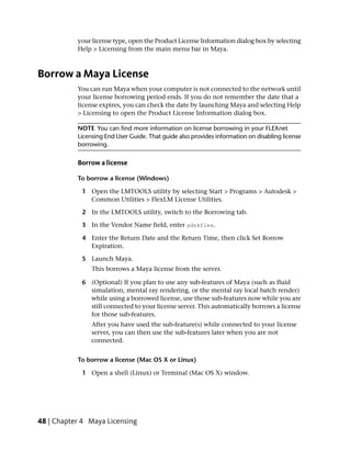 your license type, open the Product License Information dialog box by selecting
           Help > Licensing from the main menu bar in Maya.



Borrow a Maya License
           You can run Maya when your computer is not connected to the network until
           your license borrowing period ends. If you do not remember the date that a
           license expires, you can check the date by launching Maya and selecting Help
           > Licensing to open the Product License Information dialog box.

           NOTE You can find more information on license borrowing in your FLEXnet
           Licensing End User Guide. That guide also provides information on disabling license
           borrowing.

           Borrow a license

           To borrow a license (Windows)

            1 Open the LMTOOLS utility by selecting Start > Programs > Autodesk >
              Common Utilities > FlexLM License Utilities.

            2 In the LMTOOLS utility, switch to the Borrowing tab.

            3 In the Vendor Name field, enter adskflex.

            4 Enter the Return Date and the Return Time, then click Set Borrow
              Expiration.

            5 Launch Maya.
                This borrows a Maya license from the server.

            6 (Optional) If you plan to use any sub-features of Maya (such as fluid
              simulation, mental ray rendering, or the mental ray local batch render)
              while using a borrowed license, use those sub-features now while you are
              still connected to your license server. This automatically borrows a license
              for those sub-features.
                After you have used the sub-feature(s) while connected to your license
                server, you can then use the sub-features later when you are not
                connected.


           To borrow a license (Mac OS X or Linux)

            1 Open a shell (Linux) or Terminal (Mac OS X) window.




48 | Chapter 4 Maya Licensing
 