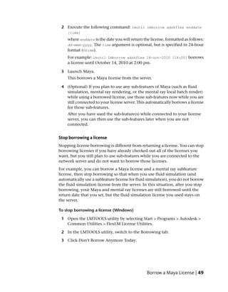 2 Execute the following command: lmutil lmborrow adskflex enddate
    [time]
    where enddate is the date you will return the license, formatted as follows:
    dd-mmm-yyyy. The time argument is optional, but is specified in 24-hour
    format (hh:mm).
    For example: lmutil lmborrow adskflex 14-oct-2010 [14:00] borrows
    a license until October 14, 2010 at 2:00 pm.

 3 Launch Maya.
    This borrows a Maya license from the server.

 4 (Optional) If you plan to use any sub-features of Maya (such as fluid
   simulation, mental ray rendering, or the mental ray local batch render)
   while using a borrowed license, use those sub-features now while you are
   still connected to your license server. This automatically borrows a license
   for those sub-features.
    After you have used the sub-feature(s) while connected to your license
    server, you can then use the sub-features later when you are not
    connected.


Stop borrowing a license
Stopping license borrowing is different from returning a license. You can stop
borrowing licenses if you have already checked out all of the licenses you
want, but you still plan to use sub-features while you are connected to the
network server and do not want to borrow those licenses.
For example, you can borrow a Maya license and a mental ray subfeature
license, then stop borrowing so that when you use fluid simulation (and
automatically use a subfeature license for fluid simulation), you do not borrow
the fluid simulation license from the server. In this situation, after you stop
borrowing, your Maya and mental ray licenses are still borrowed until the
return date that you set, but the fluid simulation license you used stays on
the server.

To stop borrowing a license (Windows)

 1 Open the LMTOOLS utility by selecting Start > Programs > Autodesk >
   Common Utilities > FlexLM License Utilities.

 2 In the LMTOOLS utility, switch to the Borrowing tab.

 3 Click Don’t Borrow Anymore Today.




                                                Borrow a Maya License | 49
 