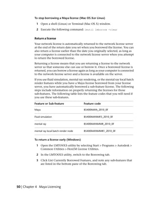 To stop borrowing a Maya license (Mac OS Xor Linux)

            1 Open a shell (Linux) or Terminal (Mac OS X) window.

            2 Execute the following command: lmutil lmborrow -clear


           Return a license
           Your network license is automatically returned to the network license server
           at the end of the return date you set when you borrowed the license. You can
           also return a license earlier than the date you originally selected, as long as
           your computer is connected to the network license server when you attempt
           to return the borrowed license.
           Returning a license means that you are returning a license to the network
           server so that someone else can use or borrow it. Once a borrowed license is
           returned, you can borrow a license again as long as your computer is connected
           to the network license server and a license is available on the server.
           If you use fluid simulation, mental ray rendering, or the mental ray local batch
           render features while you have a Maya license borrowed from your license
           server, you have automatically borrowed a sub-feature license. The following
           steps include information on properly returning the licenses for those
           sub-features. The following table lists the feature codes that you will need if
           you use these sub-features.

           Feature or Sub-feature                 Feature code

           Maya                                   85400MAYA_2010_0F

           Fluid simulation                       85400MAYAMFS_2010_0F

           mental ray                             85400MAYAMMR_2010_0F

           mental ray local batch render node     85400MAYAMMR1_2010_0F


           To return a license early (Windows)

            1 Open the LMTOOLS utility by selecting Start > Programs > Autodesk >
              Common Utilities > FlexLM License Utilities.

            2 In the LMTOOLS utility, switch to the Borrowing tab.

            3 Click List Currently Borrowed Features, and note any sub-features that
              are listed in the bottom pane of the Borrowing tab.




50 | Chapter 4 Maya Licensing
 