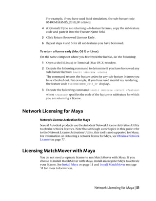 For example, if you have used fluid simulation, the sub-feature code
           85400MAYAMFS_2010_0F is listed.

        4 (Optional) If you are returning sub-feature licenses, copy the sub-feature
          code and paste it into the Feature Name field.

        5 Click Return Borrowed Licenses Early.

        6 Repeat steps 4 and 5 for all sub-features you have borrowed.

       To return a license early (Mac OS X or Linux)
       On the same computer where you borrowed the license, do the following:

        1 Open a shell (Linux) or Terminal (Mac OS X) window.

        2 Execute the following command to determine if you have borrowed any
          sub-feature licenses: lmutil lmborrow -status
           The command returns the feature codes for any sub-feature licenses you
           have checked out. For example, if you have used mental ray rendering,
           the feature code 85400MAYAMMR_2010_0F displays.

        3 Execute the following command: lmutil lmborrow -return <feature>
           where <feature> specifies the code of the feature or subfeature for which
           you are returning a license.



Network Licensing for Maya
       Network License Activation for Maya
       Several Autodesk products use the Autodesk Network License Activation Utility
       to obtain network licenses. Note that although some topics in this guide refer
       to the Network License Activation Utility, this tool is not supported for Maya.
       For information on obtaining a network license for Maya, see Obtain a Network
       License on page 77.



Licensing MatchMover with Maya
       You do not need a separate license to run MatchMover with Maya. If you
       choose to install MatchMover with Maya, install and register Maya to activate
       your license. See Install Maya on page 11 and Install MatchMover on page
       31 for more information.




                                                  Network Licensing for Maya | 51
 