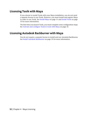 Licensing Toxik with Maya
           If you choose to install Toxik with your Maya installation, you do not need
           a separate license to run Toxik. However, you must install and register Maya
           in order to run Toxik. See Install Maya on page 11 and Install Toxik on page
           33 for more information.
           The first time you launch Toxik, you must complete some configuration steps.
           See Activate and configure Toxik to work with Maya on page 35.



Licensing Autodesk Backburner with Maya
           You do not require a separate license to install and run Autodesk Backburner.
           See Install Autodesk Backburner on page 35 for more information.




52 | Chapter 4 Maya Licensing
 