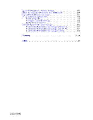 Update FLEXnet from a Previous Version . . . . . . . . . .      .   .   .   .   .   . 105
                Obtain the Server Host Name and Host ID Manually . . . .        .   .   .   .   .   . 109
                Stop and Restart the License Server . . . . . . . . . . . . .   .   .   .   .   .   . 111
                Set Up and Use an Options File . . . . . . . . . . . . . . .    .   .   .   .   .   . 112
                     Create a Report Log . . . . . . . . . . . . . . . . . .    .   .   .   .   .   . 114
                     Configure License Borrowing . . . . . . . . . . . . .      .   .   .   .   .   . 114
                     Set Up License Timeout . . . . . . . . . . . . . . . .     .   .   .   .   .   . 115
                Uninstall the Network License Manager . . . . . . . . . . .     .   .   .   .   .   . 116
                     Uninstall the Network License Manager (Windows) .          .   .   .   .   .   . 117
                     Uninstall the Network License Manager (Mac OS X) .         .   .   .   .   .   . 117
                     Uninstall the Network License Manager (Linux) . . .        .   .   .   .   .   . 118

                Glossary . . . . . . . . . . . . . . . . . . . . . . . . . . . . . 119

                Index . . . . . . . . . . . . . . . . . . . . . . . . . . . . . . . 123




vi | Contents
 