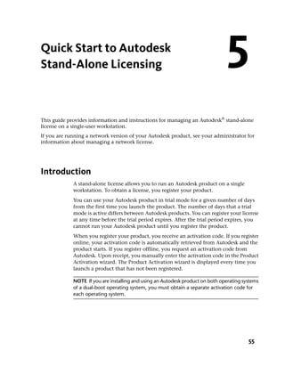 Quick Start to Autodesk
Stand-Alone Licensing                                                           5
This guide provides information and instructions for managing an Autodesk® stand-alone
license on a single-user workstation.
If you are running a network version of your Autodesk product, see your administrator for
information about managing a network license.




Introduction
             A stand-alone license allows you to run an Autodesk product on a single
             workstation. To obtain a license, you register your product.
             You can use your Autodesk product in trial mode for a given number of days
             from the first time you launch the product. The number of days that a trial
             mode is active differs between Autodesk products. You can register your license
             at any time before the trial period expires. After the trial period expires, you
             cannot run your Autodesk product until you register the product.
             When you register your product, you receive an activation code. If you register
             online, your activation code is automatically retrieved from Autodesk and the
             product starts. If you register offline, you request an activation code from
             Autodesk. Upon receipt, you manually enter the activation code in the Product
             Activation wizard. The Product Activation wizard is displayed every time you
             launch a product that has not been registered.

             NOTE If you are installing and using an Autodesk product on both operating systems
             of a dual-boot operating system, you must obtain a separate activation code for
             each operating system.




                                                                                          55
 