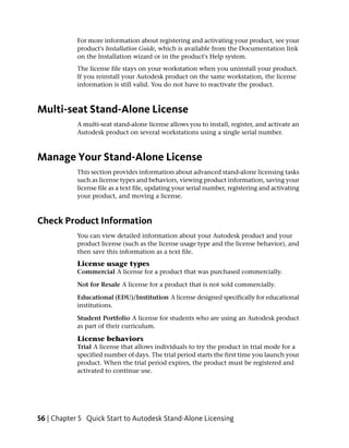 For more information about registering and activating your product, see your
            product's Installation Guide, which is available from the Documentation link
            on the Installation wizard or in the product's Help system.
            The license file stays on your workstation when you uninstall your product.
            If you reinstall your Autodesk product on the same workstation, the license
            information is still valid. You do not have to reactivate the product.



Multi-seat Stand-Alone License
            A multi-seat stand-alone license allows you to install, register, and activate an
            Autodesk product on several workstations using a single serial number.



Manage Your Stand-Alone License
            This section provides information about advanced stand-alone licensing tasks
            such as license types and behaviors, viewing product information, saving your
            license file as a text file, updating your serial number, registering and activating
            your product, and moving a license.



Check Product Information
            You can view detailed information about your Autodesk product and your
            product license (such as the license usage type and the license behavior), and
            then save this information as a text file.
            License usage types
            Commercial A license for a product that was purchased commercially.

            Not for Resale A license for a product that is not sold commercially.

            Educational (EDU)/Institution A license designed specifically for educational
            institutions.

            Student Portfolio A license for students who are using an Autodesk product
            as part of their curriculum.

            License behaviors
            Trial A license that allows individuals to try the product in trial mode for a
            specified number of days. The trial period starts the first time you launch your
            product. When the trial period expires, the product must be registered and
            activated to continue use.




56 | Chapter 5 Quick Start to Autodesk Stand-Alone Licensing
 