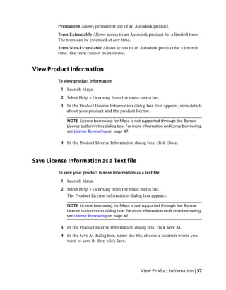 Permanent Allows permanent use of an Autodesk product.

         Term Extendable Allows access to an Autodesk product for a limited time.
         The term can be extended at any time.

         Term Non-Extendable Allows access to an Autodesk product for a limited
         time. The term cannot be extended.



View Product Information
         To view product information

          1 Launch Maya.

          2 Select Help > Licensing from the main menu bar.

          3 In the Product License Information dialog box that appears, view details
            about your product and the product license.

             NOTE License borrowing for Maya is not supported through the Borrow
             License button in this dialog box. For more information on license borrowing,
             see License Borrowing on page 47.

          4 In the Product License Information dialog box, click Close.



Save License Information as a Text file
         To save your product license information as a text file

          1 Launch Maya.

          2 Select Help > Licensing from the main menu bar.
             The Product License Information dialog box appears.

             NOTE License borrowing for Maya is not supported through the Borrow
             License button in this dialog box. For more information on license borrowing,
             see License Borrowing on page 47.

          3 In the Product License Information dialog box, click Save As.

          4 In the Save As dialog box, name the file, choose a location where you
            want to save it, then click Save.




                                                       View Product Information | 57
 