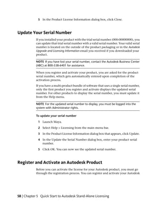 5 In the Product License Information dialog box, click Close.



Update Your Serial Number
            If you installed your product with the trial serial number (000-00000000), you
            can update that trial serial number with a valid serial number. Your valid serial
            number is located on the outside of the product packaging or in the Autodesk
            Upgrade and Licensing Information email you received if you downloaded your
            product.

            NOTE If you have lost your serial number, contact the Autodesk Business Center
            (ABC) at 800-538-6401 for assistance.

            When you register and activate your product, you are asked for the product
            serial number, which gets automatically entered upon completion of the
            activation process.
            If you have a multi-product bundle of software that uses a single serial number,
            only the first product you register and activate displays the updated serial
            number. For other products to display the serial number, you must update it
            from the Help menu.

            NOTE For the updated serial number to display, you must be logged into the
            system with Administrator rights.

            To update your serial number

             1 Launch Maya.

             2 Select Help > Licensing from the main menu bar.

             3 In the Product License Information dialog box that appears, click Update.

             4 In the Update the Serial Number dialog box, enter your product serial
               number.

             5 Click OK. You can now see the updated serial number.



Register and Activate an Autodesk Product
            Before you can activate the license for your Autodesk product, you must go
            through the registration process. You can register and activate your Autodesk




58 | Chapter 5 Quick Start to Autodesk Stand-Alone Licensing
 
