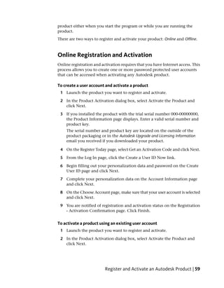 product either when you start the program or while you are running the
product.
There are two ways to register and activate your product: Online and Offline.



Online Registration and Activation
Online registration and activation requires that you have Internet access. This
process allows you to create one or more password protected user accounts
that can be accessed when activating any Autodesk product.

To create a user account and activate a product
 1 Launch the product you want to register and activate.

 2 In the Product Activation dialog box, select Activate the Product and
   click Next.

 3 If you installed the product with the trial serial number 000-00000000,
   the Product Information page displays. Enter a valid serial number and
   product key.
    The serial number and product key are located on the outside of the
    product packaging or in the Autodesk Upgrade and Licensing Information
    email you received if you downloaded your product.

 4 On the Register Today page, select Get an Activation Code and click Next.

 5 From the Log In page, click the Create a User ID Now link.

 6 Begin filling out your personalization data and password on the Create
   User ID page and click Next.

 7 Complete your personalization data on the Account Information page
   and click Next.

 8 On the Choose Account page, make sure that your user account is selected
   and click Next.

 9 You are notified of registration and activation status on the Registration
   - Activation Confirmation page. Click Finish.


To activate a product using an existing user account
 1 Launch the product you want to register and activate.

 2 In the Product Activation dialog box, select Activate the Product and
   click Next.




                          Register and Activate an Autodesk Product | 59
 