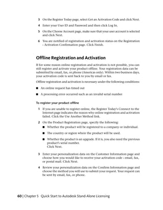 3 On the Register Today page, select Get an Activation Code and click Next.

                4 Enter your User ID and Password and then click Log In.

                5 On the Choose Account page, make sure that your user account is selected
                  and click Next.

                6 You are notified of registration and activation status on the Registration
                  - Activation Confirmation page. Click Finish.



            Offline Registration and Activation
            If for some reason online registration and activation is not possible, you can
            still register and activate your product offline. Your registration data can be
            submitted by email, fax, or phone (Americas only). Within two business days,
            your activation code is sent back to you by email or fax.
            Offline registration and activation is necessary under the following conditions:

            ■    An online request has timed out

            ■    A processing error occurred such as an invalid serial number

            To register your product offline

                1 If you are unable to register online, the Register Today’s Connect to the
                  Internet page indicates the reason why online registration and activation
                  failed. Click the Use Another Method link.

                2 On the Product Registration page, specify the following:
                   ■   Whether the product will be registered to a company or individual.

                   ■   The country or region where the product will be used.

                   ■   Whether the product is an upgrade. If it is, you also need the previous
                       product’s serial number.
                       Click Next.

                3 Enter your personalization data on the Customer Information page and
                  choose how you would like to receive your activation code - email, fax,
                  or postal mail. Click Next.

                4 Review your personalization data on the Confirm Information page and
                  choose the method you will use to submit your request. Your request can
                  be sent by email, fax, or phone.




60 | Chapter 5 Quick Start to Autodesk Stand-Alone Licensing
 