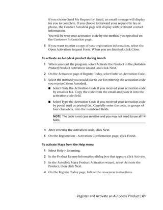 If you choose Send My Request by Email, an email message will display
    for you to complete. If you choose to forward your request by fax or
    phone, the Contact Autodesk page will display with pertinent contact
    information.
    You will be sent your activation code by the method you specified on
    the Customer Information page.

 5 If you want to print a copy of your registration information, select the
   Open Activation Request Form. When you are finished, click Close.

To activate an Autodesk product during launch

 1 When you start the program, select Activate the Product in the [Autodesk
   Product] Product Activation wizard, and click Next.

 2 On the Activation page of Register Today, select Enter an Activation Code.

 3 Select the method you would like to use for entering the activation code
   you received from Autodesk.
    ■   Select Paste the Activation Code if you received your activation code
        by email or fax. Copy the code from the email and paste it into the
        activation code field.

    ■   Select Type the Activation Code if you received your activation code
        by postal mail or printed fax. Carefully enter the code, in groups of
        four characters, into the numbered fields.

        NOTE The code is not case sensitive and you may not need to use all 14
        fields.


 4 After entering the activation code, click Next.

 5 On the Registration - Activation Confirmation page, click Finish.

To activate Maya from the Help menu

 1 Select Help > Licensing.

 2 In the Product License Information dialog box that appears, click Activate.

 3 In the Autodesk Maya Product Activation wizard, select Activate the
   Product, then click Next.

 4 On the Register Today page, follow the on-screen instructions.




                         Register and Activate an Autodesk Product | 61
 