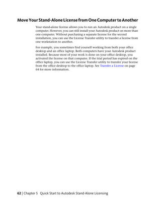 Move Your Stand-Alone License from One Computer to Another
            Your stand-alone license allows you to run an Autodesk product on a single
            computer. However, you can still install your Autodesk product on more than
            one computer. Without purchasing a separate license for the second
            installation, you can use the License Transfer utility to transfer a license from
            one workstation to another.
            For example, you sometimes find yourself working from both your office
            desktop and an office laptop. Both computers have your Autodesk product
            installed. Because most of your work is done on your office desktop, you
            activated the license on that computer. If the trial period has expired on the
            office laptop, you can use the License Transfer utility to transfer your license
            from the office desktop to the office laptop. See Transfer a License on page
            64 for more information.




62 | Chapter 5 Quick Start to Autodesk Stand-Alone Licensing
 