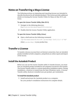 Notes on Transferring a Maya License
            The following sections on importing and exporting licenses are intended to
            describe the process for all Autodesk products. This section provides additional
            details on locating the License Transfer Utility for Maya on Mac OS X and
            Linux.

            To open the License Transfer Utility (Mac OS X)

             1 Navigate to the following directory:
               /Applications/Autodesk/maya2010/Licensing/

             2 Double-click the License Transfer Utility application.

            To open the License Transfer Utility (Linux)

             ➤   Open a shell and run the following command:
                 /opt/Autodesk/Adlm/R1/bin/LTU <productKey> 2010.0.0.F -d "SA"
                 where <productKey> is your product key.



Transfer a License
            To transfer a license you must have an Internet connection, have an Autodesk
            product installed on both computers, and perform an online export and import
            of the license.



Install the Autodesk Product
            Before you can use the License Transfer utility to transfer licenses, you must
            have an Autodesk product installed on all computers involved in the transfer.
            The License Transfer utility is a custom stand-alone installation option. During
            installation, a shortcut is created from the Start (Windows) menu. A License
            Transfer utility shortcut is installed once per product, per workstation.

            To install the Autodesk product
             1 Install and activate the Autodesk product on a computer.
                 See your product's installation instructions for complete details.




64 | Chapter 6 License Transfer Utility
 