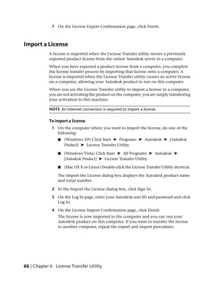 7 On the License Export Confirmation page, click Finish.



Import a License
            A license is imported when the License Transfer utility moves a previously
            exported product license from the online Autodesk server to a computer.
            When you have exported a product license from a computer, you complete
            the license transfer process by importing that license onto a computer. A
            license is imported when the License Transfer utility creates an active license
            on a computer, allowing your Autodesk product to run on this computer.
            When you use the License Transfer utility to import a license to a computer,
            you are not activating the product on the computer; you are simply transferring
            your activation to this machine.

            NOTE An Internet connection is required to import a license.

            To import a license
              1 On the computer where you want to import the license, do one of the
                following:
                 ■   (Windows XP) Click Start ➤ Programs ➤ Autodesk ➤ [Autodesk
                     Product] ➤ License Transfer Utility.

                 ■   (Windows Vista) Click Start ➤ All Programs ➤ Autodesk ➤
                     [Autodesk Product] ➤ License Transfer Utility.

                 ■   (Mac OS X or Linux) Double-click the License Transfer Utility shortcut.

                 The Import the License dialog box displays the Autodesk product name
                 and serial number.

              2 In the Import the License dialog box, click Sign In.

              3 On the Log In page, enter your Autodesk user ID and password and click
                Log In.

              4 On the License Import Confirmation page, click Finish.
                 The license is now imported to the computer and you can run your
                 Autodesk product on this computer. If you want to transfer the license
                 to another computer, repeat the export and import procedures.




66 | Chapter 6 License Transfer Utility
 
