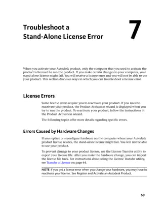 Troubleshoot a
Stand-Alone License Error                                                          7
When you activate your Autodesk product, only the computer that you used to activate the
product is licensed to run the product. If you make certain changes to your computer, your
stand-alone license might fail. You will receive a license error and you will not be able to use
your product. This section discusses ways in which you can troubleshoot a license error.




License Errors
              Some license errors require you to reactivate your product. If you need to
              reactivate your product, the Product Activation wizard is displayed when you
              try to run the product. To reactivate your product, follow the instructions in
              the Product Activation wizard.
              The following topics offer more details regarding specific errors.



Errors Caused by Hardware Changes
              If you replace or reconfigure hardware on the computer where your Autodesk
              product license resides, the stand-alone license might fail. You will not be able
              to use your product.
              To prevent damage to your product license, use the License Transfer utility to
              export your license file. After you make the hardware change, you can import
              the license file back. For instructions about using the License Transfer utility,
              see Transfer a License on page 64.

              NOTE If you get a license error when you change your hardware, you may have to
              reactivate your license. See Register and Activate an Autodesk Product.




                                                                                           69
 