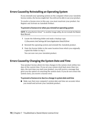 Errors Caused by Reinstalling an Operating System
            If you reinstall your operating system on the computer where your Autodesk
            license resides, the license might fail. You will not be able to use your product.
            To resolve a license error in this case, you must reactivate your product. See
            Register and Activate an Autodesk Product.

            To prevent a license error when you reinstall an operating system

            NOTE If using Norton Ghost™ or another image utility, do not include the Master
            Boot Record.

                1 Locate the following folder and make a backup copy:
                   C:/Documents And Settings/All Users/Application Data/FLEXnet

                2 Reinstall the operating system and reinstall the Autodesk product.

                3 Paste the license folder to the same location from which you originally
                  copied the folder in step 1.
                   You can now run your Autodesk product.



Errors Caused by Changing the System Date and Time
            Your product license allows for time changes to the system clock within two
            days of the current time. If you set your system clock back more than two
            days, the next time you start your product, you will receive a message that
            gives you the option of correcting the system clock. If you do not correct the
            system clock, you receive a license error.

            To prevent a license error due to a change in system date and time
            ■    Make sure that your computer's system date and time are accurate when
                 you install and activate your Autodesk product.




70 | Chapter 7 Troubleshoot a Stand-Alone License Error
 