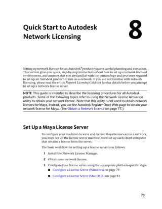 Quick Start to Autodesk
Network Licensing                                                                 8
Setting up network licenses for an Autodesk®product requires careful planning and execution.
This section gives you quick, step-by-step instructions about how to set up a network licensed
environment, and assumes that you are familiar with the terminology and processes required
to set up an Autodesk product to run on a network. If you are not familiar with network
licensing, please read the entire Network Licensing Guide for further details before you attempt
to set up a network license server.

NOTE This guide is intended to describe the licensing procedures for all Autodesk
products. Some of the following topics refer to using the Network License Activation
utility to obtain your network license. Note that this utility is not used to obtain network
licenses for Maya. Instead, you use the Autodesk Register Once Web page to obtain your
network license for Maya. (See Obtain a Network License on page 77.)




Set Up a Maya License Server
              To configure your machines to serve and receive Maya licenses across a network,
              you must set up the license server machine, then set up each client computer
              that obtains a license from the server.
              The basic workflow for setting up a license server is as follows:

               1 Install the Network License Manager.

               2 Obtain your network license.

               3 Configure your license server using the appropriate platform-specific steps:
                   ■   Configure a License Server (Windows) on page 79

                   ■   Configure a License Server (Mac OS X) on page 81




                                                                                           73
 