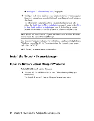 ■   Configure a License Server (Linux) on page 81

             4 Configure each client machine to use a network license by entering your
               license server machine name in the install wizard as you install Maya on
               the client.
                 For information on installing Maya on each client computer, refer to
                 either the Quick Start to Maya Installation on page 3 guide, or the Step
                 by Step Guide to Maya Installation on page 9. Both of these guides
                 provide information on installing Maya on all supported platforms.


            NOTE You do not need to install Maya on the license server machine. You only
            need to install the Network License Manager.

            Your license server can serve licenses to workstations on all supported platforms
            (Windows, Linux, Mac OS X). This requires that the computers can access
            each other via TCP/IP.

            NOTE Servers can serve a license to themselves.



Install the Network License Manager

Install the Network License Manager (Windows)
            To install the Network License Manager

             1 Double-click the NLM installer on your DVD or in the package you
               downloaded.
                 The Autodesk Network License Manager Setup wizard starts.




74 | Chapter 8 Quick Start to Autodesk Network Licensing
 