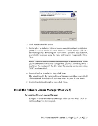 2 Click Next to start the install.

          3 In the Select Installation Folder window, accept the default installation
            path (C:Program FilesAutodesk Network License Manager) or click
            Browse to specify a different path. If you enter a path that does not exist,
            a new folder is created using the name and location you provide. Click
            Next.

             NOTE Do not install the Network License Manager on a remote drive. When
             you install the Network License Manager files, you must provide a path to a
             local drive. You must specify the drive letter; the universal naming convention
             (UNC) is not permitted.

          4 On the Confirm Installation page, click Next.
             The wizard installs the Network License Manager, providing you with all
             of the network licensing tools you need to set up your license server.

          5 On the Installation Complete page, click Close.



Install the Network License Manager (Mac OS X)
         To install the Network License Manager

          1 Navigate to the NetworkLicenseManager folder on your Maya DVD, or
            in the package you downloaded.




                             Install the Network License Manager (Mac OS X) | 75
 