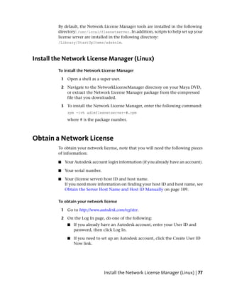 By default, the Network License Manager tools are installed in the following
         directory: /usr/local/flexnetserver. In addition, scripts to help set up your
         license server are installed in the following directory:
         /Library/StartUpItems/adsknlm.



Install the Network License Manager (Linux)
         To install the Network License Manager

             1 Open a shell as a super user.

             2 Navigate to the NetworkLicenseManager directory on your Maya DVD,
               or extract the Network License Manager package from the compressed
               file that you downloaded.

             3 To install the Network License Manager, enter the following command:
                rpm -ivh adlmflexnetserver-#.rpm
                where # is the package number.



Obtain a Network License
         To obtain your network license, note that you will need the following pieces
         of information:

         ■    Your Autodesk account login information (if you already have an account).

         ■    Your serial number.

         ■    Your (license server) host ID and host name.
              If you need more information on finding your host ID and host name, see
              Obtain the Server Host Name and Host ID Manually on page 109.

         To obtain your network license

             1 Go to http://www.autodesk.com/register.

             2 On the Log In page, do one of the following:
                ■   If you already have an Autodesk account, enter your User ID and
                    password, then click Log In.

                ■   If you need to set up an Autodesk account, click the Create User ID
                    Now link.




                                    Install the Network License Manager (Linux) | 77
 