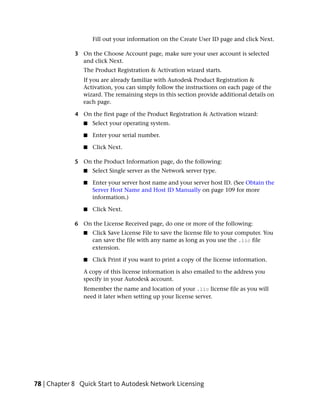 Fill out your information on the Create User ID page and click Next.

             3 On the Choose Account page, make sure your user account is selected
               and click Next.
                The Product Registration & Activation wizard starts.
                If you are already familiar with Autodesk Product Registration &
                Activation, you can simply follow the instructions on each page of the
                wizard. The remaining steps in this section provide additional details on
                each page.

             4 On the first page of the Product Registration & Activation wizard:
                ■   Select your operating system.

                ■   Enter your serial number.

                ■   Click Next.

             5 On the Product Information page, do the following:
                ■   Select Single server as the Network server type.

                ■   Enter your server host name and your server host ID. (See Obtain the
                    Server Host Name and Host ID Manually on page 109 for more
                    information.)

                ■   Click Next.

             6 On the License Received page, do one or more of the following:
                ■   Click Save License File to save the license file to your computer. You
                    can save the file with any name as long as you use the .lic file
                    extension.

                ■   Click Print if you want to print a copy of the license information.

                A copy of this license information is also emailed to the address you
                specify in your Autodesk account.
                Remember the name and location of your .lic license file as you will
                need it later when setting up your license server.




78 | Chapter 8 Quick Start to Autodesk Network Licensing
 