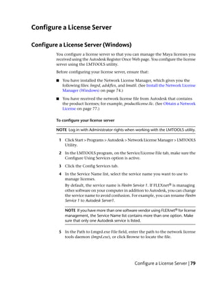 Configure a License Server

Configure a License Server (Windows)
        You configure a license server so that you can manage the Maya licenses you
        received using the Autodesk Register Once Web page. You configure the license
        server using the LMTOOLS utility.
        Before configuring your license server, ensure that:

        ■    You have installed the Network License Manager, which gives you the
             following files: lmgrd, adskflex, and lmutil. (See Install the Network License
             Manager (Windows) on page 74.)

        ■    You have received the network license file from Autodesk that contains
             the product licenses; for example, productlicense.lic. (See Obtain a Network
             License on page 77.)

        To configure your license server

        NOTE Log in with Administrator rights when working with the LMTOOLS utility.

            1 Click Start > Programs > Autodesk > Network License Manager > LMTOOLS
              Utility.

            2 In the LMTOOLS program, on the Service/License File tab, make sure the
              Configure Using Services option is active.

            3 Click the Config Services tab.

            4 In the Service Name list, select the service name you want to use to
              manage licenses.
               By default, the service name is Flexlm Service 1. If FLEXnet® is managing
               other software on your computer in addition to Autodesk, you can change
               the service name to avoid confusion. For example, you can rename Flexlm
               Service 1 to Autodesk Server1.

               NOTE If you have more than one software vendor using FLEXnet® for license
               management, the Service Name list contains more than one option. Make
               sure that only one Autodesk service is listed.

            5 In the Path to Lmgrd.exe File field, enter the path to the network license
              tools daemon (lmgrd.exe), or click Browse to locate the file.




                                                       Configure a License Server | 79
 