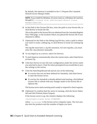 By default, this daemon is installed in the C:Program FilesAutodesk
                Network License Manager folder.

                NOTE If you install the Windows 32 server tools on a Windows 64 machine,
                the path is C:Program Files (x86)Autodesk Network License
                managerlmgrd.exe.


             6 In the Path to the License File box, enter the path to your license file, or
               click Browse to locate the file.
                This is the path to the license file you obtained from the Autodesk Register
                Once Web page, or the location where you placed the license file if you
                obtained it offline.

             7 (Optional) In the Path to the Debug Log File box, enter a path to where
               you want to create a debug log, or click Browse to locate an existing log
               file.
                The log file must have a .log file extension. For new log files, you must
                enter the .log extension manually.

             8 To run lmgrd.exe as a service, select Use Services.

             9 To start lmgrd.exe automatically when the system starts, select Start Server
               at Power Up.

            10 Click Save Service to save the new configuration under the service name
               you selected in step 4. Click Yes when prompted if you would like to save
               the settings to the service.

            11 Click the Start/Stop/Reread tab and do one of the following:
                ■   If a service has not yet been defined for Autodesk, click Start Server
                    to start the license server.

                ■   If a service for Autodesk is already defined and running, click ReRead
                    License File to refresh with any changes made to the license file or
                    Options file.

                The license server starts running and is ready to respond to client requests.

            12 (Optional) To confirm that the server is running, click the Server Status
               tab and click Perform Status Enquiry.
                If the license server is up, the window displays the following:
                <servername>:license server UP(MASTER)
                where <servername> is the license server computer name. The text area
                also lists the products and the number of logins you have.




80 | Chapter 8 Quick Start to Autodesk Network Licensing
 