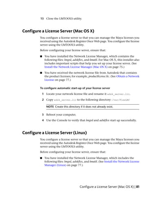 13 Close the LMTOOLS utility.



Configure a License Server (Mac OS X)
         You configure a license server so that you can manage the Maya licenses you
         received using the Autodesk Register Once Web page. You configure the license
         server using the LMTOOLS utility.
         Before configuring your license server, ensure that:

         ■    You have installed the Network License Manager, which contains the
              following files: lmgrd, adskflex, and lmutil. For Mac OS X, this installer also
              includes important scripts that help you set up your license server. (See
              Install the Network License Manager (Mac OS X) on page 75.)

         ■    You have received the network license file from Autodesk that contains
              the product licenses; for example, productlicense.lic. (See Obtain a Network
              License on page 77.)

         To configure automatic start-up of your license server

             1 Locate your network license file and rename it adsk_server.lic.

             2 Copy adsk_server.lic to the following directory: /var/FlexLM/

                NOTE Create this directory if it does not already exist.

             3 Reboot your computer.

             4 Use the Console to verify that lmgrd and adskflex start up successfully.



Configure a License Server (Linux)
         You configure a license server so that you can manage the Maya licenses you
         received using the Autodesk Register Once Web page. You configure the license
         server using the LMTOOLS utility.
         Before configuring your license server, ensure that:

         ■    You have installed the Network License Manager, which includes the
              following files: lmgrd, adskflex, and lmutil. (See Install the Network License
              Manager (Linux) on page 77.)




                                           Configure a License Server (Mac OS X) | 81
 