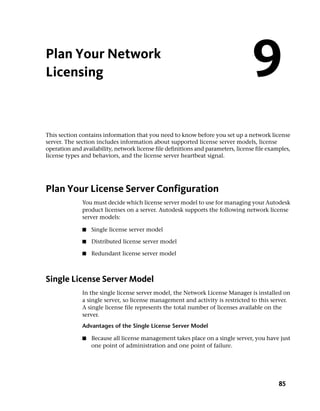 Plan Your Network
Licensing                                                                          9
This section contains information that you need to know before you set up a network license
server. The section includes information about supported license server models, license
operation and availability, network license file definitions and parameters, license file examples,
license types and behaviors, and the license server heartbeat signal.




Plan Your License Server Configuration
              You must decide which license server model to use for managing your Autodesk
              product licenses on a server. Autodesk supports the following network license
              server models:

              ■   Single license server model

              ■   Distributed license server model

              ■   Redundant license server model



Single License Server Model
              In the single license server model, the Network License Manager is installed on
              a single server, so license management and activity is restricted to this server.
              A single license file represents the total number of licenses available on the
              server.
              Advantages of the Single License Server Model

              ■   Because all license management takes place on a single server, you have just
                  one point of administration and one point of failure.




                                                                                              85
 