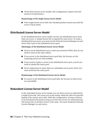 ■   Of the three license server models, this configuration requires the least
               amount of maintenance.

           Disadvantage of the Single License Server Model

           ■   If the single license server fails, the Autodesk product cannot run until the
               server is back online.



Distributed License Server Model
           In the distributed license server model, licenses are distributed across more
           than one server. A unique license file is required for each server. To create a
           distributed license server, you must run the Network License Manager on each
           server that is part of the distributed server pool.
           Advantages of the Distributed License Server Model

           ■   Servers can be distributed across a wide area network (WAN); they do not
               need to exist on the same subnet.

           ■   If one server in the distributed server pool fails, the licenses on the
               remaining servers are still available.

           ■   If you need to replace a server in the distributed server pool, you do not
               need to rebuild the entire pool.

           ■   Server replacement is easier than in a redundant server pool, where you
               must reactivate the entire pool.

           Disadvantage of the Distributed License Server Model

           ■   If a server in the distributed server pool fails, the licenses on that server
               are unavailable.



Redundant License Server Model
           In the redundant license server model, you use three servers to authenticate
           a single license file. One server acts as the master, while the other two provide
           backup if the master server fails. With this configuration, licenses continue
           to be monitored and issued as long as at least two servers are still functional.
           The license file on all three servers is the same. You must install the Network
           License Manager on each server.




86 | Chapter 9 Plan Your Network Licensing
 
