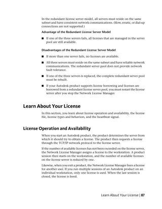 In the redundant license server model, all servers must reside on the same
         subnet and have consistent network communications. (Slow, erratic, or dial-up
         connections are not supported.)
         Advantage of the Redundant License Server Model

         ■   If one of the three servers fails, all licenses that are managed in the server
             pool are still available.

         Disadvantages of the Redundant License Server Model

         ■   If more than one server fails, no licenses are available.

         ■   All three servers must reside on the same subnet and have reliable network
             communications. The redundant server pool does not provide network
             fault tolerance.

         ■   If one of the three servers is replaced, the complete redundant server pool
             must be rebuilt.

         ■   If your Autodesk product supports license borrowing and licenses are
             borrowed from a redundant license server pool, you must restart the license
             server after you stop the Network License Manager.



Learn About Your License
         In this section, you learn about license operation and availability, the license
         file, license types and behaviors, and the heartbeat signal.



License Operation and Availability
         When you start an Autodesk product, the product determines the server from
         which it should try to obtain a license. The product then requests a license
         through the TCP/IP network protocol to the license server.
         If the number of available licenses has not been exceeded on the license server,
         the Network License Manager assigns a license to the workstation. A product
         session then starts on the workstation, and the number of available licenses
         on the license server is reduced by one.
         Likewise, when you exit a product, the Network License Manager frees a license
         for another user. If you run multiple sessions of an Autodesk product on an
         individual workstation, only one license is used. When the last session is
         closed, the license is freed.




                                                        Learn About Your License | 87
 