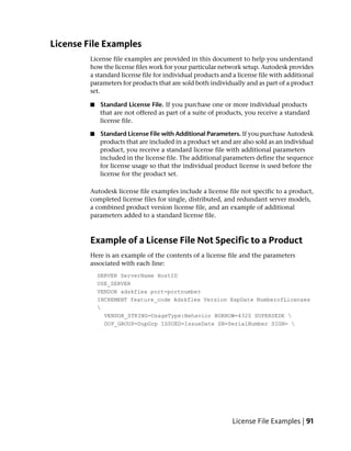 License File Examples
         License file examples are provided in this document to help you understand
         how the license files work for your particular network setup. Autodesk provides
         a standard license file for individual products and a license file with additional
         parameters for products that are sold both individually and as part of a product
         set.

         ■   Standard License File. If you purchase one or more individual products
             that are not offered as part of a suite of products, you receive a standard
             license file.

         ■   Standard License File with Additional Parameters. If you purchase Autodesk
             products that are included in a product set and are also sold as an individual
             product, you receive a standard license file with additional parameters
             included in the license file. The additional parameters define the sequence
             for license usage so that the individual product license is used before the
             license for the product set.

         Autodesk license file examples include a license file not specific to a product,
         completed license files for single, distributed, and redundant server models,
         a combined product version license file, and an example of additional
         parameters added to a standard license file.



         Example of a License File Not Specific to a Product
         Here is an example of the contents of a license file and the parameters
         associated with each line:
             SERVER ServerName HostID
             USE_SERVER
             VENDOR adskflex port=portnumber
             INCREMENT feature_code Adskflex Version ExpDate NumberofLicenses
             
               VENDOR_STRING=UsageType:Behavior BORROW=4320 SUPERSEDE 
               DUP_GROUP=DupGrp ISSUED=IssueDate SN=SerialNumber SIGN= 




                                                             License File Examples | 91
 