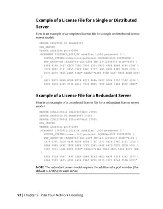 Example of a License File for a Single or Distributed
           Server
           Here is an example of a completed license file for a single or distributed license
           server model:
              SERVER XXHP0528 0019bbd68993
              USE_SERVER
              VENDOR adskflex port=2080
              INCREMENT 57600ACD_2009_0F adskflex 1.000 permanent 5 
                 VENDOR_STRING=commercial:permanent BORROW=4320 SUPERSEDE 
                 DUP_GROUP=UH ISSUED=09-Jan-2008 SN=123-12345678 SIGN="1393 
                 E368 816E D417 C1CD 7DBD 7B90 1354 D6F0 48FE EBB8 9C84 C3AF 
                 7D79 BEE1 0181 0655 76FF 996C B707 14B5 D4DE A3FE 0B2D 2D36 
                 057C A579 7866 26BF 44E2" SIGN2="1280 943B 53A7 9B93 E00B D967
               
                 D821 BD37 BE6D B78A F074 B223 88AA 242C DD0A 1292 D56F 4108 
                 62CD FA35 E365 0736 A011 7833 8B35 7BFF DAD8 34A8 452F 2EB4"



           Example of a License File for a Redundant Server
           Here is an example of a completed license file for a redundant license server
           model:
              SERVER CCN12378042 001cc4874b03 27005
              SERVER XXHP0528 0019bbd68993 27005
              SERVER CCN12378043 001cc4874b10 27005
              USE_SERVER
              VENDOR adskflex port=2080
              INCREMENT 57600ACD_2009_0F adskflex 1.000 permanent 5 
                 VENDOR_STRING=commercial:permanent BORROW=4320 SUPERSEDE 
                 DUP_GROUP=UH ISSUED=10-Jan-2008 SN=123-12345678 SIGN="11C4 
                 CA79 07FC 7AD0 409A 6E04 6E98 D76C 197C 0416 076C B211 1CDD 
                 D0AB 698B 16BF 7A0E D4F8 1CFE 2985 644F 64CD CECE 0DDB 5951 
                 3262 7C31 13A8 F08F 55B2" SIGN2="19A6 FDA3 2ED5 5301 8675 7B81
               
                 1B0E 451B 19F1 1A99 C8E9 CBA6 8CB3 6AC3 8B38 1519 13F2 2373 
                 82AE 55E5 1A25 4952 4458 F3A2 6F28 D25D 1DC0 E066 209B 0953"

           NOTE The redundant server model requires the addition of a port number (the
           default is 27005) for each server.




92 | Chapter 9 Plan Your Network Licensing
 