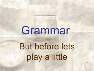 Grammar
But before lets
play a little
 