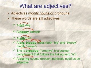 What are adjectives?
• Adjectives modify nouns or pronouns
• These words are all adjectives
 A hot day
 A happy camper
 A silly twit
 A big, bloody mess (both “big” and “bloody”
modify “mess”)
 She is creative (“creative” is a subject
complement that follows the linking verb “is”)
 A boring course (present participle used as an
adjective
 