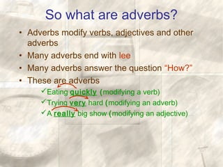 So what are adverbs?
• Adverbs modify verbs, adjectives and other
adverbs
• Many adverbs end with lee
• Many adverbs answer the question “How?”
• These are adverbs
Eating quickly (modifying a verb)
Trying very hard (modifying an adverb)
A really big show (modifying an adjective)
 