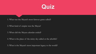 Quiz
1. What was the Mayan’s most famous game called?
2. What kind of empire was the Mayas?
3. When did the Mayan calendar ended?
4. What is the place of the misty sky called or the afterlife?
5. What is the Mayan’s most important legacy to the world?
 